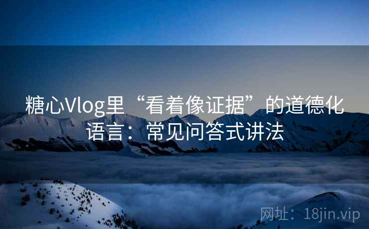 糖心Vlog里“看着像证据”的道德化语言：常见问答式讲法