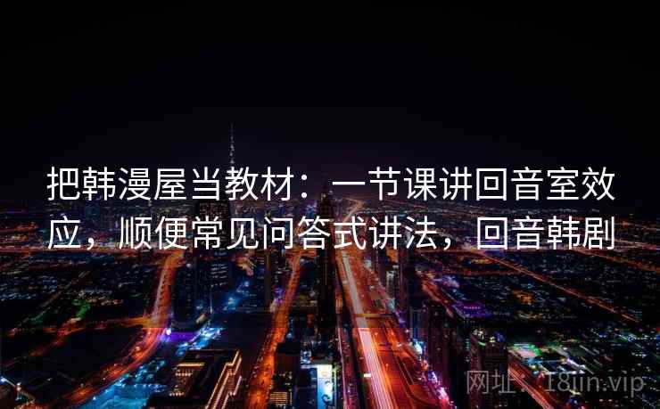 把韩漫屋当教材：一节课讲回音室效应，顺便常见问答式讲法，回音韩剧