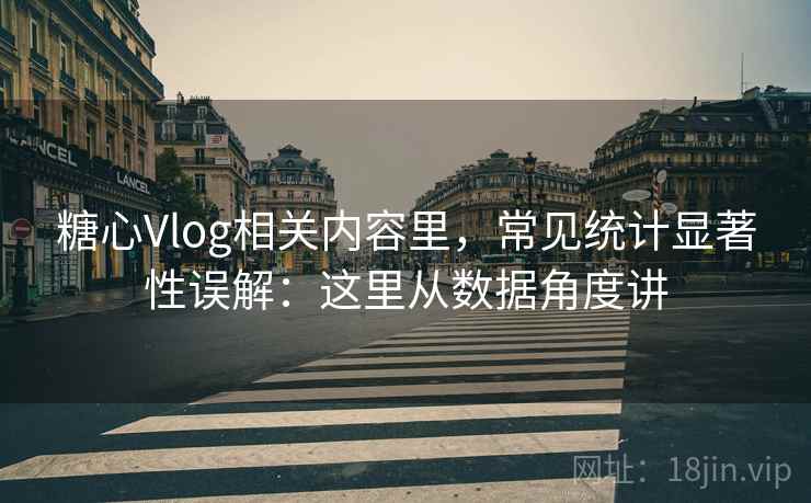 糖心Vlog相关内容里，常见统计显著性误解：这里从数据角度讲