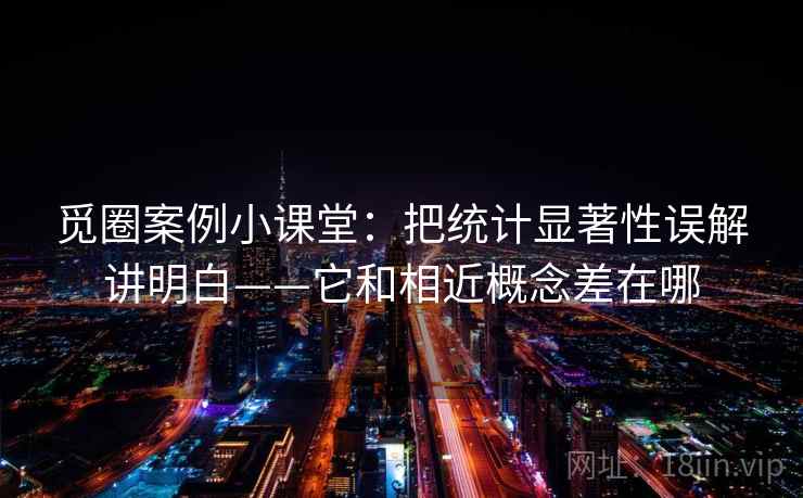 觅圈案例小课堂：把统计显著性误解讲明白——它和相近概念差在哪