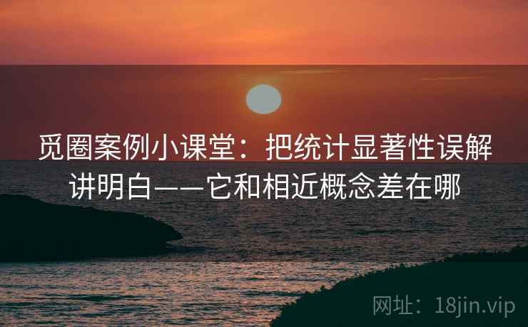 觅圈案例小课堂：把统计显著性误解讲明白——它和相近概念差在哪