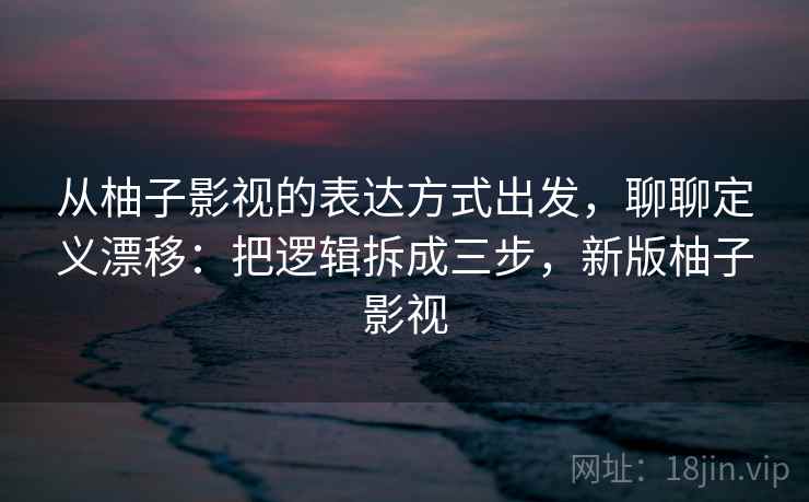 从柚子影视的表达方式出发，聊聊定义漂移：把逻辑拆成三步，新版柚子影视