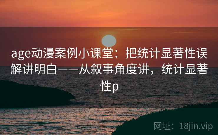 age动漫案例小课堂:把统计显著性误解讲明白——从叙事角度讲,统计显著性p age动漫案例小课堂:把统计显著性误解讲明白——从叙事角度讲,统计显著性p