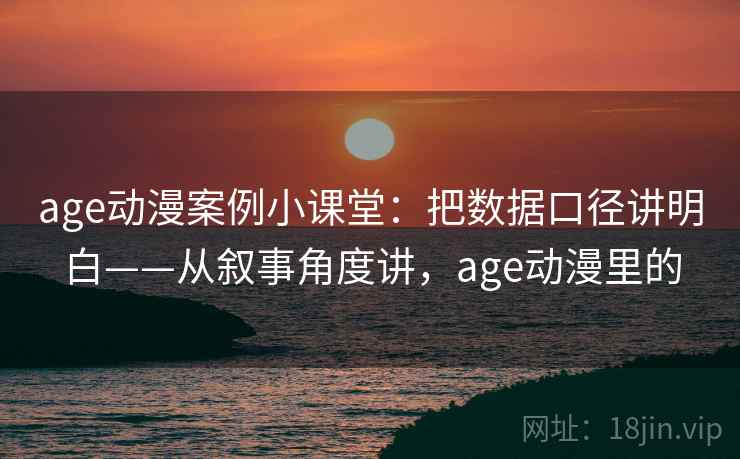 age动漫案例小课堂：把数据口径讲明白——从叙事角度讲，age动漫里的