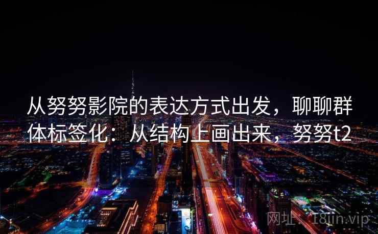 从努努影院的表达方式出发，聊聊群体标签化：从结构上画出来，努努t2
