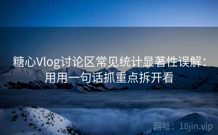 糖心Vlog讨论区常见统计显著性误解：用用一句话抓重点拆开看